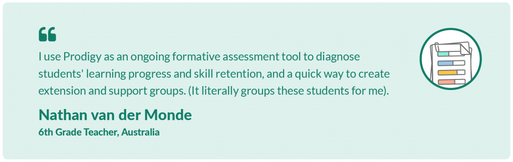 I use Prodigy as an ongoing formative assessment tool to diagnose students' learning progress and skill retention, and a quick way to create extension and support groups. It literally groups these students for me. Nathan van der Monde, 6th Grade Teacher, Australia.